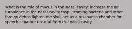 What is the role of mucus in the nasal cavity: increase the air turbulence in the nasal cavity trap incoming bacteria and other foreign debris lighten the skull act as a resonance chamber for speech separate the oral from the nasal cavity