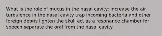 What is the role of mucus in the nasal cavity: increase the air turbulence in the nasal cavity trap incoming bacteria and other foreign debris lighten the skull act as a resonance chamber for speech separate the oral from the nasal cavity