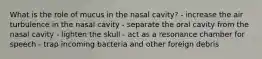 What is the role of mucus in the nasal cavity? - increase the air turbulence in the nasal cavity - separate the oral cavity from the nasal cavity - lighten the skull - act as a resonance chamber for speech - trap incoming bacteria and other foreign debris