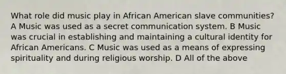 What role did music play in African American slave communities? A Music was used as a secret communication system. B Music was crucial in establishing and maintaining a cultural identity for African Americans. C Music was used as a means of expressing spirituality and during religious worship. D All of the above