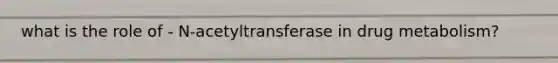 what is the role of - N-acetyltransferase in drug metabolism?