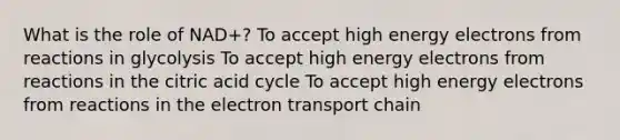 What is the role of NAD+? To accept high energy electrons from reactions in glycolysis To accept high energy electrons from reactions in the citric acid cycle To accept high energy electrons from reactions in the electron transport chain