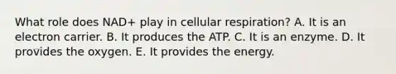 What role does NAD+ play in <a href='https://www.questionai.com/knowledge/k1IqNYBAJw-cellular-respiration' class='anchor-knowledge'>cellular respiration</a>? A. It is an electron carrier. B. It produces the ATP. C. It is an enzyme. D. It provides the oxygen. E. It provides the energy.