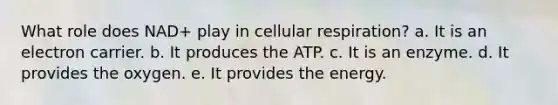 What role does NAD+ play in cellular respiration? a. It is an electron carrier. b. It produces the ATP. c. It is an enzyme. d. It provides the oxygen. e. It provides the energy.