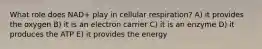 What role does NAD+ play in cellular respiration? A) it provides the oxygen B) it is an electron carrier C) it is an enzyme D) it produces the ATP E) it provides the energy