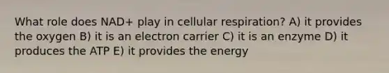 What role does NAD+ play in cellular respiration? A) it provides the oxygen B) it is an electron carrier C) it is an enzyme D) it produces the ATP E) it provides the energy