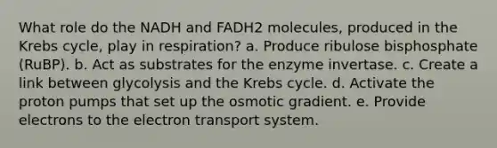 What role do the NADH and FADH2 molecules, produced in the Krebs cycle, play in respiration? a. Produce ribulose bisphosphate (RuBP). b. Act as substrates for the enzyme invertase. c. Create a link between glycolysis and the Krebs cycle. d. Activate the proton pumps that set up the osmotic gradient. e. Provide electrons to the electron transport system.