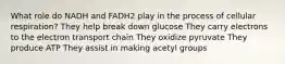 What role do NADH and FADH2 play in the process of cellular respiration? They help break down glucose They carry electrons to the electron transport chain They oxidize pyruvate They produce ATP They assist in making acetyl groups