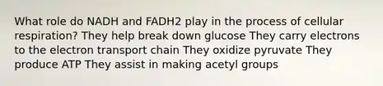 What role do NADH and FADH2 play in the process of <a href='https://www.questionai.com/knowledge/k1IqNYBAJw-cellular-respiration' class='anchor-knowledge'>cellular respiration</a>? They help break down glucose They carry electrons to <a href='https://www.questionai.com/knowledge/k57oGBr0HP-the-electron-transport-chain' class='anchor-knowledge'>the electron transport chain</a> They oxidize pyruvate They produce ATP They assist in making acetyl groups