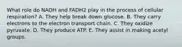 What role do NADH and FADH2 play in the process of cellular respiration? A. They help break down glucose. B. They carry electrons to the electron transport chain. C. They oxidize pyruvate. D. They produce ATP. E. They assist in making acetyl groups.