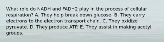 What role do NADH and FADH2 play in the process of cellular respiration? A. They help break down glucose. B. They carry electrons to the electron transport chain. C. They oxidize pyruvate. D. They produce ATP. E. They assist in making acetyl groups.