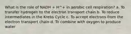 What is the role of NADH + H^+ in aerobic cell respiration? a. To transfer hydrogen to the electron transport chain b. To reduce intermediates in the Krebs Cycle c. To accept electrons from the electron transport chain d. To combine with oxygen to produce water