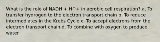 What is the role of NADH + H^+ in aerobic cell respiration? a. To transfer hydrogen to <a href='https://www.questionai.com/knowledge/k57oGBr0HP-the-electron-transport-chain' class='anchor-knowledge'>the electron transport chain</a> b. To reduce intermediates in the <a href='https://www.questionai.com/knowledge/kqfW58SNl2-krebs-cycle' class='anchor-knowledge'>krebs cycle</a> c. To accept electrons from the electron transport chain d. To combine with oxygen to produce water