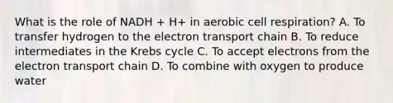 What is the role of NADH + H+ in aerobic cell respiration? A. To transfer hydrogen to the electron transport chain B. To reduce intermediates in the Krebs cycle C. To accept electrons from the electron transport chain D. To combine with oxygen to produce water