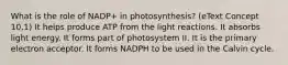 What is the role of NADP+ in photosynthesis? (eText Concept 10.1) It helps produce ATP from the light reactions. It absorbs light energy. It forms part of photosystem II. It is the primary electron acceptor. It forms NADPH to be used in the Calvin cycle.