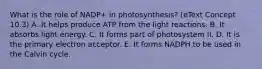 What is the role of NADP+ in photosynthesis? (eText Concept 10.3) A. It helps produce ATP from the light reactions. B. It absorbs light energy. C. It forms part of photosystem II. D. It is the primary electron acceptor. E. It forms NADPH to be used in the Calvin cycle.