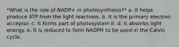 *What is the role of NADP+ in photosynthesis?* a. It helps produce ATP from the light reactions. b. It is the primary electron acceptor. c. It forms part of photosystem II. d. It absorbs light energy. e. It is reduced to form NADPH to be used in the Calvin cycle.