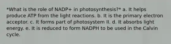 *What is the role of NADP+ in photosynthesis?* a. It helps produce ATP from the light reactions. b. It is the primary electron acceptor. c. It forms part of photosystem II. d. It absorbs light energy. e. It is reduced to form NADPH to be used in the Calvin cycle.