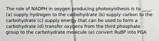 The role of NADPH in oxygen producing photosynthesis is to ____. (a) supply hydrogen to the carbohydrate (b) supply carbon to the carbohydrate (c) supply energy that can be used to form a carbohydrate (d) transfer oxygens from the third phosphate group to the carbohydrate molecule (e) convert RuBP into PGA