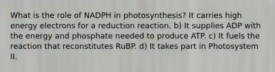 What is the role of NADPH in photosynthesis? It carries high energy electrons for a reduction reaction. b) It supplies ADP with the energy and phosphate needed to produce ATP. c) It fuels the reaction that reconstitutes RuBP. d) It takes part in Photosystem II.