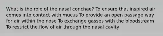 What is the role of the nasal conchae? To ensure that inspired air comes into contact with mucus To provide an open passage way for air within the nose To exchange gasses with <a href='https://www.questionai.com/knowledge/k7oXMfj7lk-the-blood' class='anchor-knowledge'>the blood</a>stream To restrict the flow of air through the nasal cavity