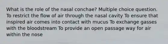 What is the role of the nasal conchae? Multiple choice question. To restrict the flow of air through the nasal cavity To ensure that inspired air comes into contact with mucus To exchange gasses with the bloodstream To provide an open passage way for air within the nose