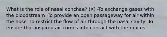 What is the role of nasal conchae? (X) -To exchange gases with the bloodstream -To provide an open passageway for air within the nose -To restrict the flow of air through the nasal cavity -To ensure that inspired air comes into contact with the mucus