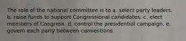 The role of the national committee is to a. select party leaders. b. raise funds to support Congressional candidates. c. elect members of Congress. d. control the presidential campaign. e. govern each party between conventions.