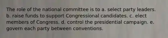 The role of the national committee is to a. select party leaders. b. raise funds to support Congressional candidates. c. elect members of Congress. d. control the presidential campaign. e. govern each party between conventions.