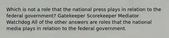 Which is not a role that the national press plays in relation to the federal government? Gatekeeper Scorekeeper Mediator Watchdog All of the other answers are roles that the national media plays in relation to the federal government.