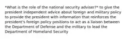 *What is the role of the national security adviser?* to give the president independent advice about foreign and military policy to provide the president with information that reinforces the president's foreign policy positions to act as a liaison between the Department of Defense and the military to lead the Department of Homeland Security