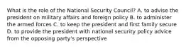 What is the role of the National Security Council? A. to advise the president on military affairs and foreign policy B. to administer the armed forces C. to keep the president and first family secure D. to provide the president with national security policy advice from the opposing party's perspective