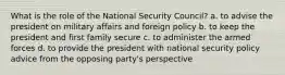 What is the role of the National Security Council? a. to advise the president on military affairs and foreign policy b. to keep the president and first family secure c. to administer the armed forces d. to provide the president with national security policy advice from the opposing party's perspective