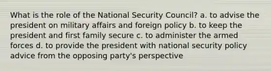 What is the role of the National Security Council? a. to advise the president on military affairs and foreign policy b. to keep the president and first family secure c. to administer the armed forces d. to provide the president with national security policy advice from the opposing party's perspective