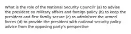 What is the role of the National Security Council? (a) to advise the president on military affairs and foreign policy (b) to keep the president and first family secure (c) to administer the armed forces (d) to provide the president with national security policy advice from the opposing party's perspective