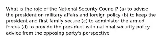 What is the role of the National Security Council? (a) to advise the president on military affairs and foreign policy (b) to keep the president and first family secure (c) to administer the armed forces (d) to provide the president with national security policy advice from the opposing party's perspective