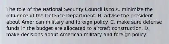 The role of the National Security Council is to A. minimize the influence of the Defense Department. B. advise the president about American military and foreign policy. C. make sure defense funds in the budget are allocated to aircraft construction. D. make decisions about American military and foreign policy.