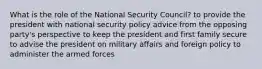 What is the role of the National Security Council? to provide the president with national security policy advice from the opposing party's perspective to keep the president and first family secure to advise the president on military affairs and foreign policy to administer the armed forces