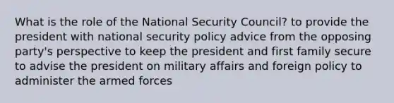 What is the role of the National Security Council? to provide the president with national security policy advice from the opposing party's perspective to keep the president and first family secure to advise the president on military affairs and foreign policy to administer the armed forces