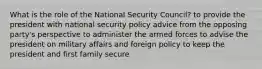 What is the role of the National Security Council? to provide the president with national security policy advice from the opposing party's perspective to administer the armed forces to advise the president on military affairs and foreign policy to keep the president and first family secure