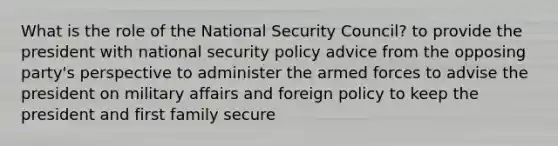 What is the role of the National Security Council? to provide the president with national security policy advice from the opposing party's perspective to administer the armed forces to advise the president on military affairs and foreign policy to keep the president and first family secure