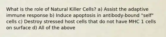 What is the role of Natural Killer Cells? a) Assist the adaptive immune response b) Induce apoptosis in antibody-bound "self" cells c) Destroy stressed host cells that do not have MHC 1 cells on surface d) All of the above