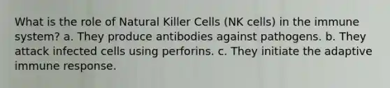 What is the role of Natural Killer Cells (NK cells) in the immune system? a. They produce antibodies against pathogens. b. They attack infected cells using perforins. c. They initiate the adaptive immune response.