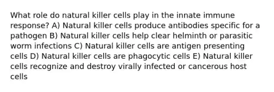 What role do natural killer cells play in the innate immune response? A) Natural killer cells produce antibodies specific for a pathogen B) Natural killer cells help clear helminth or parasitic worm infections C) Natural killer cells are antigen presenting cells D) Natural killer cells are phagocytic cells E) Natural killer cells recognize and destroy virally infected or cancerous host cells