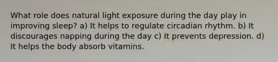 What role does natural light exposure during the day play in improving sleep? a) It helps to regulate circadian rhythm. b) It discourages napping during the day c) It prevents depression. d) It helps the body absorb vitamins.