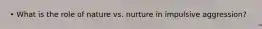 • What is the role of nature vs. nurture in impulsive aggression?