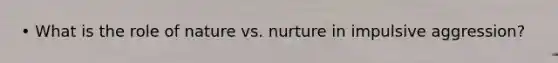 • What is the role of nature vs. nurture in impulsive aggression?