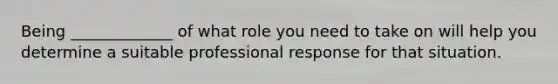 Being _____________ of what role you need to take on will help you determine a suitable professional response for that situation.