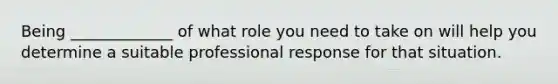 Being _____________ of what role you need to take on will help you determine a suitable professional response for that situation.