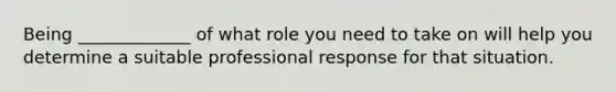 Being _____________ of what role you need to take on will help you determine a suitable professional response for that situation.